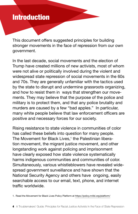 Introduction  This document offers suggested principles for building stronger movements in the face of repression from our own government.  In the last decade, social movements and the election of Trump have created millions of new activists, most of whom were ot alive or politically involved during the violent and widespread state repression of social movements in the 60s and 70s. They are generally unfamiliar with the tactics used by the state to disrupt and undermine grassroots organizing, and how to resist them in ways that strengthen our move- ments. They may believe that the purpose of the police and military is to protect them, and that any police brutality and murders are caused by a few “bad apples.” In particular, many white people believe that law enforcement officers are positive and necessary forces for our society.  Rising resistance to state violence in communities of color has called these beliefs into question for many people. The Movement for Black Lives," the Palestinian libera- tion movement, the migrant justice movement, and other longstanding work against policing and imprisonment have clearly exposed how state violence systematically harms indigenous communities and communities of color. Simultaneously, various whistleblowers have revealed wide- spread government surveillance and have shown that the National Security Agency and others have ongoing, easily searchable access to our email, text, phone, and internet traffic worldwide.  1. Roa the Movement fr Black Lives Polcy Patform a hips:/polcymiblcr/patom/ 